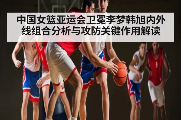 中国女篮亚运会卫冕李梦韩旭内外线组合分析与攻防关键作用解读